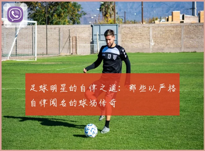 足球明星的自律之道：那些以严格自律闻名的球场传奇