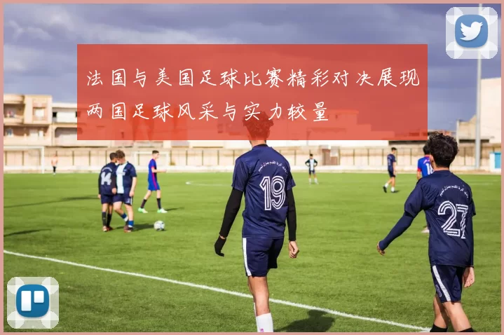 法国与美国足球比赛精彩对决展现两国足球风采与实力较量