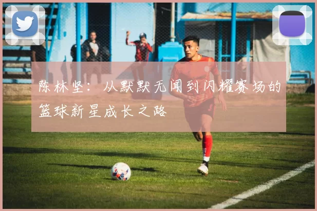 陈林坚：从默默无闻到闪耀赛场的篮球新星成长之路