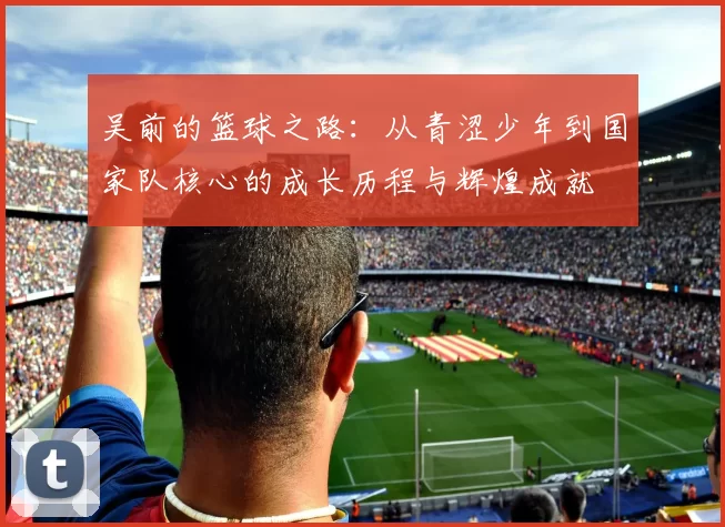 吴前的篮球之路：从青涩少年到国家队核心的成长历程与辉煌成就